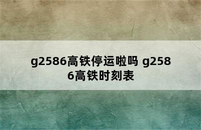 g2586高铁停运啦吗 g2586高铁时刻表